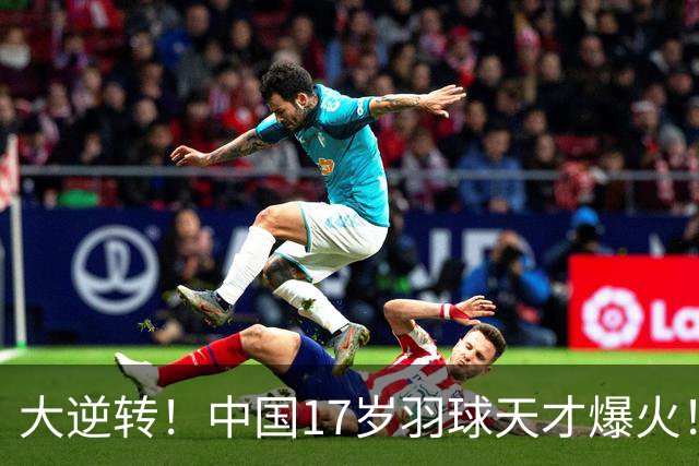 大逆转！中国17岁羽球天才爆火！力克日本头号种子强势夺冠