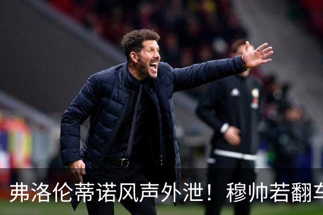 弗洛伦蒂诺风声外泄！穆帅若翻车，德尚便是皇马救火人选